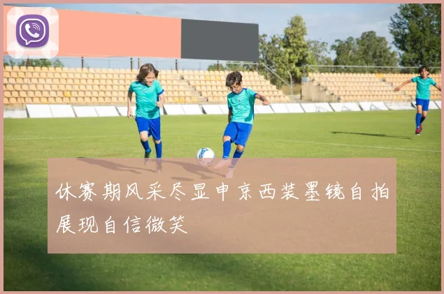 休赛期风采尽显申京西装墨镜自拍展现自信微笑