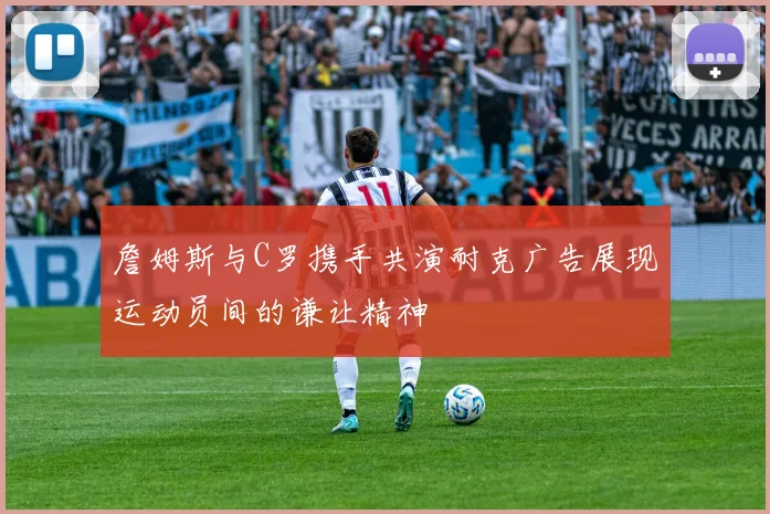 詹姆斯与C罗携手共演耐克广告展现运动员间的谦让精神