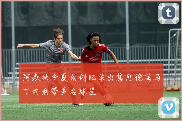 阿森纳今夏或创纪录出售厄德高马丁内利等多名球星
