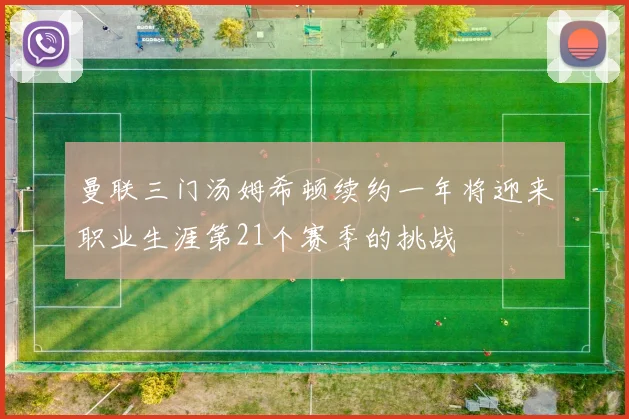 曼联三门汤姆希顿续约一年将迎来职业生涯第21个赛季的挑战