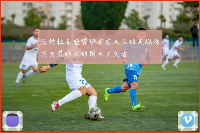 马特拉齐盛赞伊布在米兰的表现称其为最伟大的国米主义者