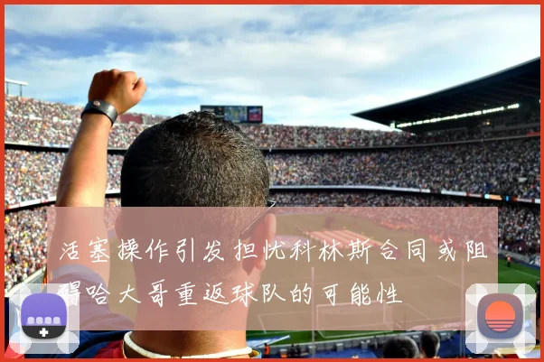 活塞操作引发担忧科林斯合同或阻碍哈大哥重返球队的可能性