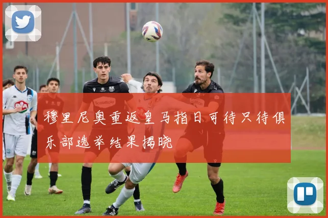 穆里尼奥重返皇马指日可待只待俱乐部选举结果揭晓