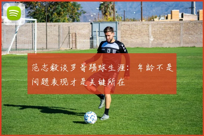范志毅谈罗哥踢球生涯：年龄不是问题表现才是关键所在