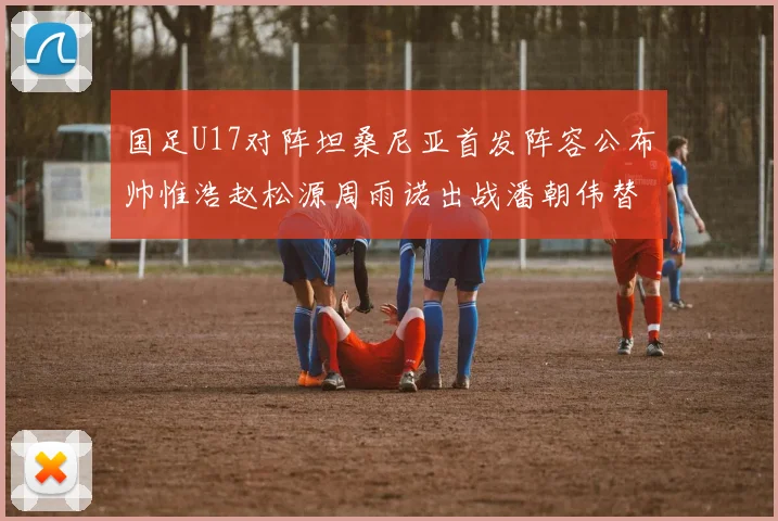 国足U17对阵坦桑尼亚首发阵容公布帅惟浩赵松源周雨诺出战潘朝伟替补