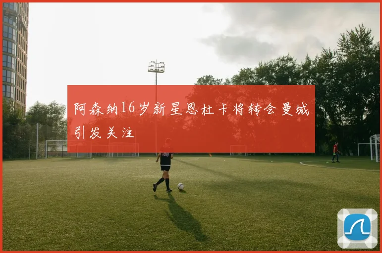 阿森纳16岁新星恩杜卡将转会曼城引发关注