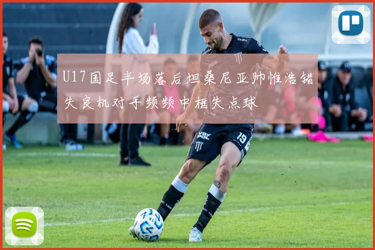 U17国足半场落后坦桑尼亚帅惟浩错失良机对手频频中框失点球