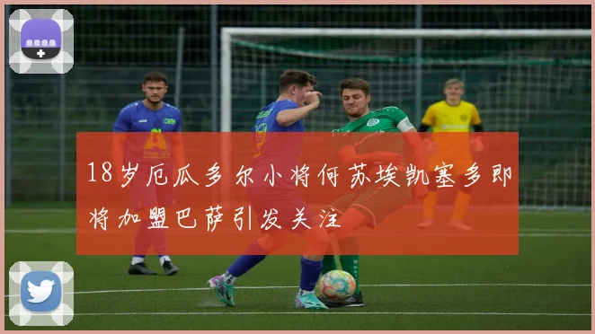 18岁厄瓜多尔小将何苏埃凯塞多即将加盟巴萨引发关注