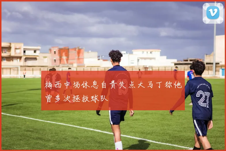 梅西中场休息自责失点大马丁称他曾多次拯救球队