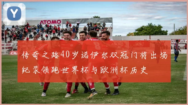 传奇之路40岁诺伊尔双冠门将出场纪录领跑世界杯与欧洲杯历史
