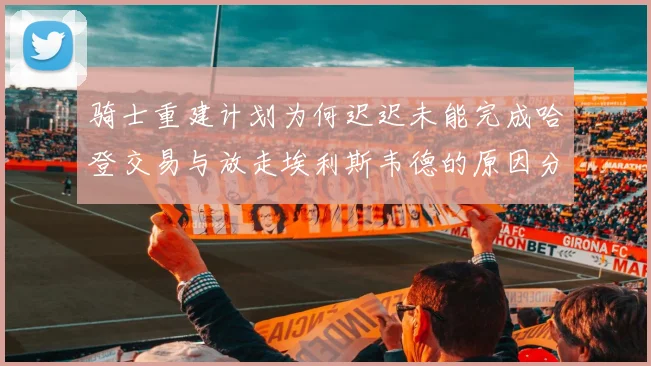 骑士重建计划为何迟迟未能完成哈登交易与放走埃利斯韦德的原因分析